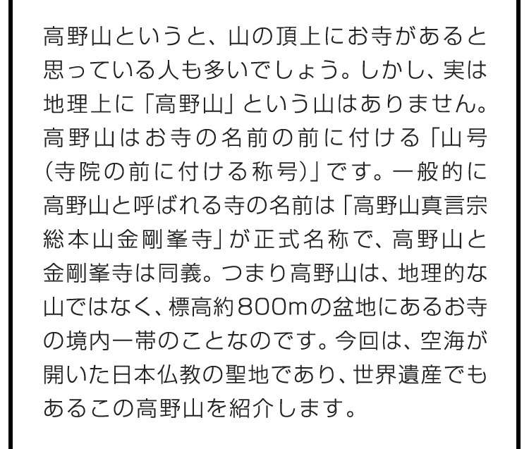 高野山というと、山の頂上にお寺があると思っている人も多いでしょう。しかし、実は地理上に「高野山」という山はありません。高野山はお寺の名前の前に付ける「山号（寺院の前に付ける称号）」です。一般的に高野山と呼ばれる寺の名前は「高野山真言宗 総本山金剛峯寺」が正式名称で、高野山と金剛峯寺は同義。つまり高野山は、地理的な山ではなく、標高約800mの盆地にあるお寺の境内一帯のことなのです。今回は、空海が開いた日本仏教の聖地であり、世界遺産でもあるこの高野山を紹介します。