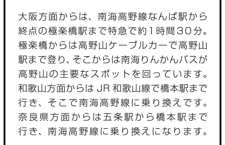 大阪方面からは、南海高野線なんば駅から終点の極楽橋駅まで特急で約1時間30分。極楽橋からは高野山ケーブルカーで高野山駅まで登り、そこからは南海りんかんバスが高野山の主要なスポットを回っています。和歌山方面からはJR和歌山線で橋本駅まで行き、そこで南海高野線に乗り換えです。奈良県方面からは五条駅から橋本駅まで行き、南海高野線に乗り換えになります。