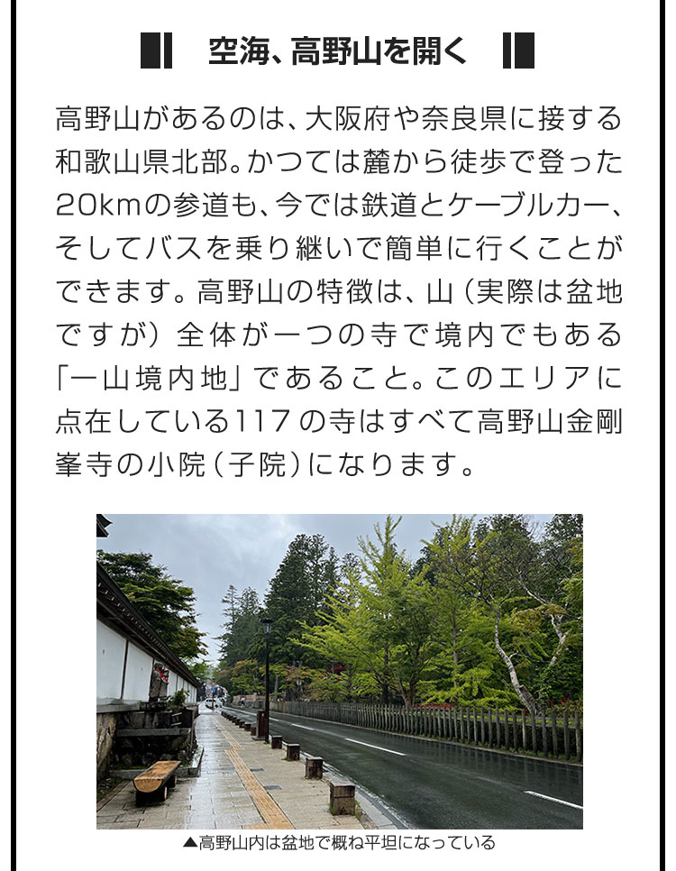 ■空海、高野山を開く■高野山があるのは、大阪府や奈良県に接する和歌山県北部。かつては麓から徒歩で登った20kmの参道も、今では鉄道とケーブルカー、そしてバスを乗り継いで簡単に行くことができます。高野山の特徴は、山（実際は盆地ですが）全体が一つの寺で境内でもある「一山境内地」であること。このエリアに点在している117の寺はすべて高野山金剛峯寺の小院（子院）になります。