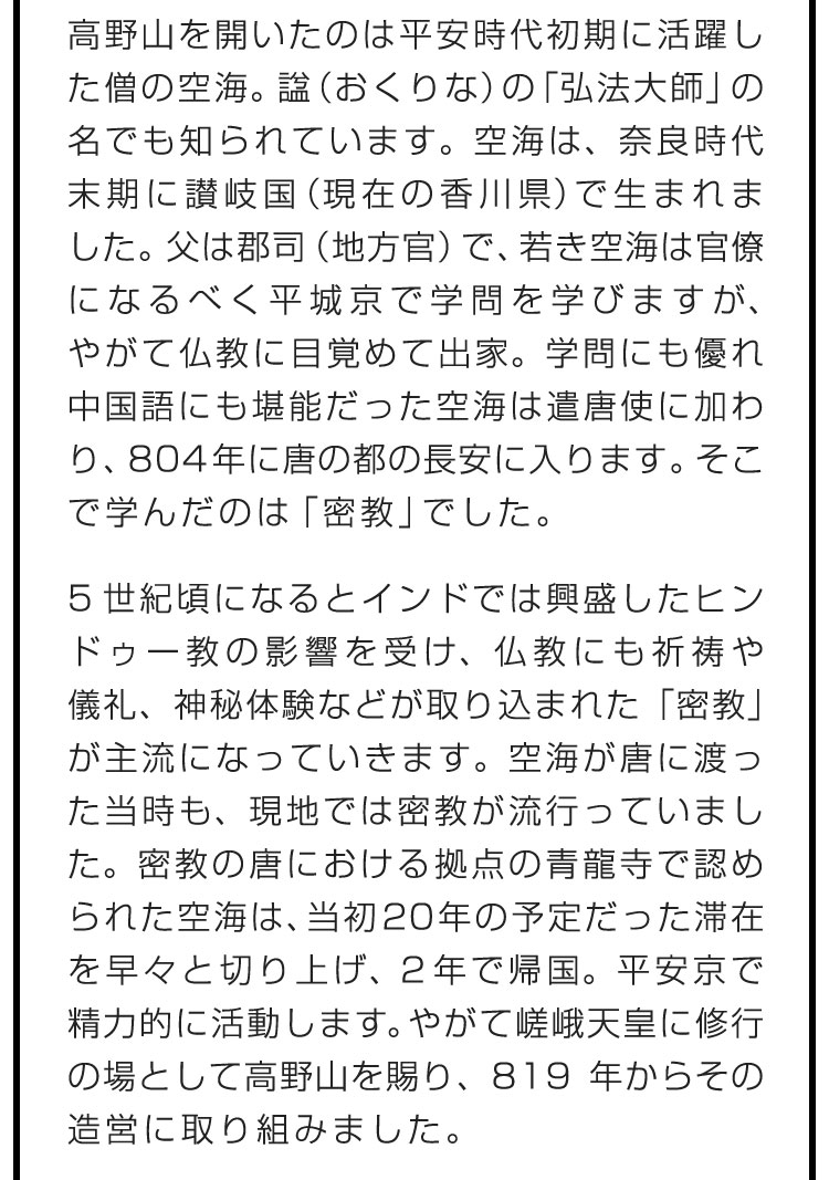 高野山を開いたのは平安時代初期に活躍した僧の空海。諡（おくりな）の「弘法大師」の名でも知られています。空海は、奈良時代末期に讃岐国（現在の香川県）で生まれました。父は郡司（地方官）で、若き空海は官僚になるべく平城京で学問を学びますが、やがて仏教に目覚めて出家。学問にも優れ中国語にも堪能だった空海は遣唐使に加わり、804年に唐の都の長安に入ります。そこで学んだのは「密教」でした。　5世紀頃になるとインドでは興盛したヒンドゥー教の影響を受け、仏教にも祈祷や儀礼、神秘体験などが取り込まれた「密教」が主流になっていきます。空海が唐に渡った当時も、現地では密教が流行っていました。密教の唐における拠点の青龍寺で認められた空海は、当初20年の予定だった滞在を早々と切り上げ、2年で帰国。平安京で精力的に活動します。やがて嵯峨天皇に修行の場として高野山を賜り、819年からその造営に取り組みました。