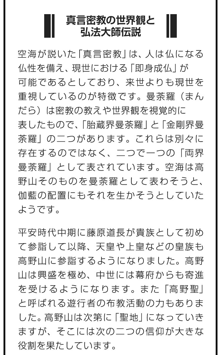 ■真言密教の世界観と弘法大師伝説■空海が説いた「真言密教」は、人は仏になる仏性を備え、現世における「即身成仏」が可能であるとしており、来世よりも現世を重視しているのが特徴です。曼荼羅（まんだら）は密教の教えや世界観を視覚的に表したもので、「胎蔵界曼荼羅」と「金剛界曼荼羅」の二つがあります。これらは別々に存在するのではなく、二つで一つの「両界曼荼羅」として表されています。空海は高野山そのものを曼荼羅として表わそうと、伽藍の配置にもそれを生かそうとしていたようです。　平安時代中期に藤原道長が貴族として初めて参詣して以降、天皇や上皇などの皇族も高野山に参詣するようになりました。高野山は興盛を極め、中世には幕府からも寄進を受けるようになります。また「高野聖」と呼ばれる遊行者の布教活動の力もありました。高野山は次第に「聖地」になっていきますが、そこには次の二つの信仰が大きな役割を果たしています。