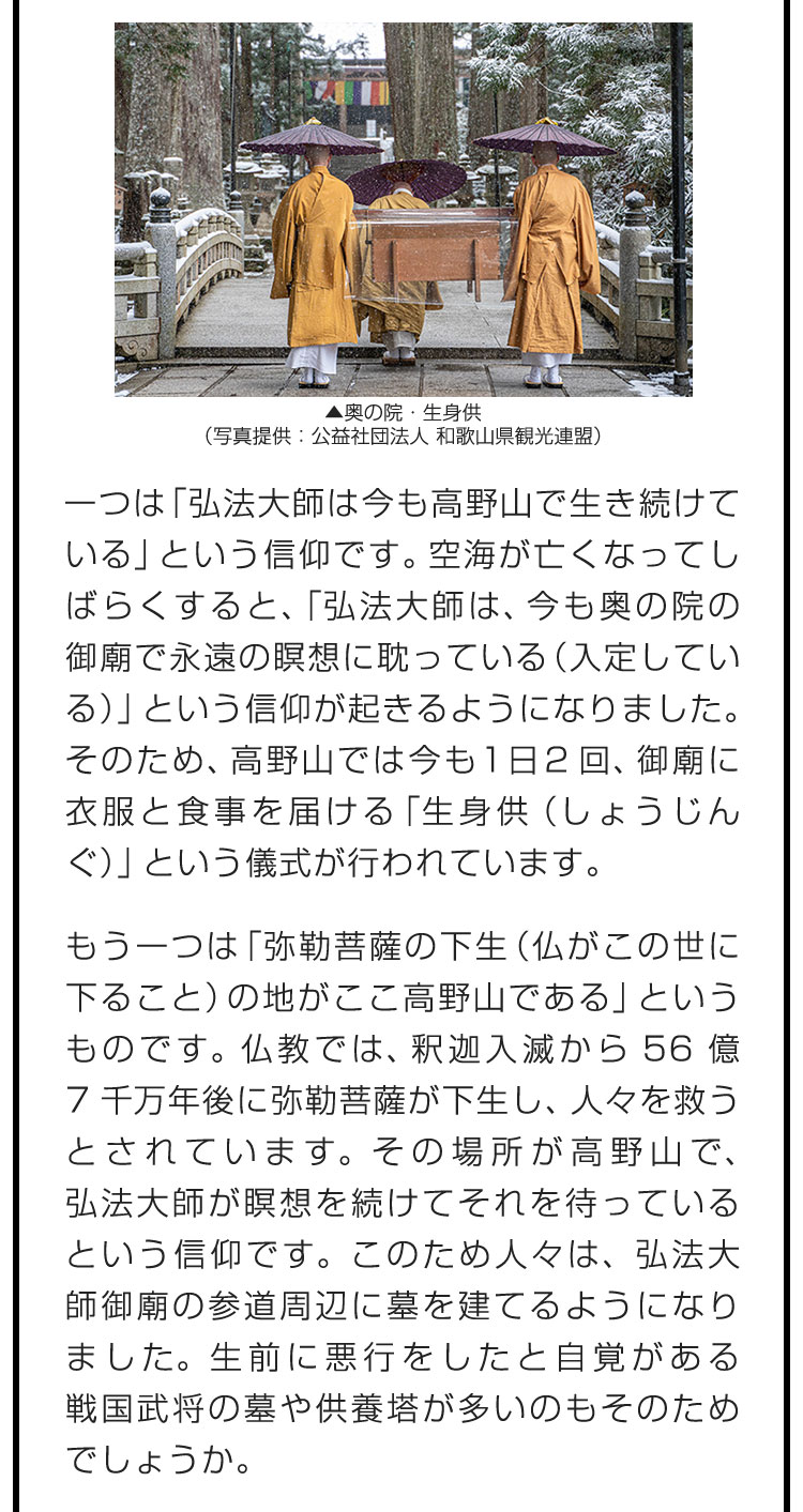 一つは「弘法大師は今も高野山で生き続けている」という信仰です。空海が亡くなってしばらくすると、「弘法大師は、今も奥の院の御廟で永遠の瞑想に耽っている（入定している）」という信仰が起きるようになりました。そのため、高野山では今も1日2回、御廟に衣服と食事を届ける「生身供（しょうじんぐ）」という儀式が行われています。　もう一つは「弥勒菩薩の下生（仏がこの世に下ること）の地がここ高野山である」というものです。仏教では、釈迦入滅から56億7千万年後に弥勒菩薩が下生し、人々を救うとされています。その場所が高野山で、弘法大師が瞑想を続けてそれを待っているという信仰です。このため人々は、弘法大師御廟の参道周辺に墓を建てるようになりました。生前に悪行をしたと自覚がある戦国武将の墓や供養塔が多いのもそのためでしょうか。