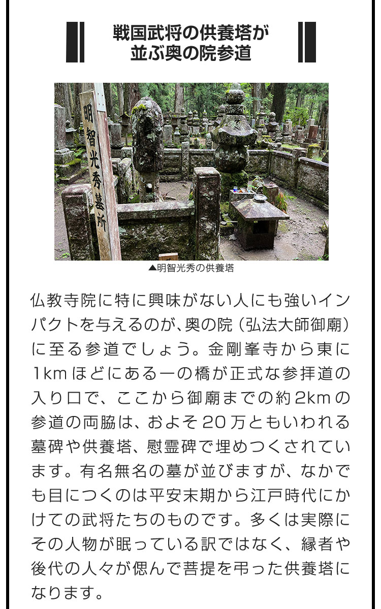 ■戦国武将の供養塔が並ぶ奥の院参道■仏教寺院に特に興味がない人にも強いインパクトを与えるのが、奥の院（弘法大師御廟）に至る参道でしょう。金剛峯寺から東に1kmほどにある一の橋が正式な参拝道の入り口で、ここから御廟までの約2kmの参道の両脇は、およそ20万ともいわれる墓碑や供養塔、慰霊碑で埋めつくされています。有名無名の墓が並びますが、なかでも目につくのは平安末期から江戸時代にかけての武将たちのものです。多くは実際にその人物が眠っている訳ではなく、縁者や後代の人々が偲んで菩提を弔った供養塔になります。