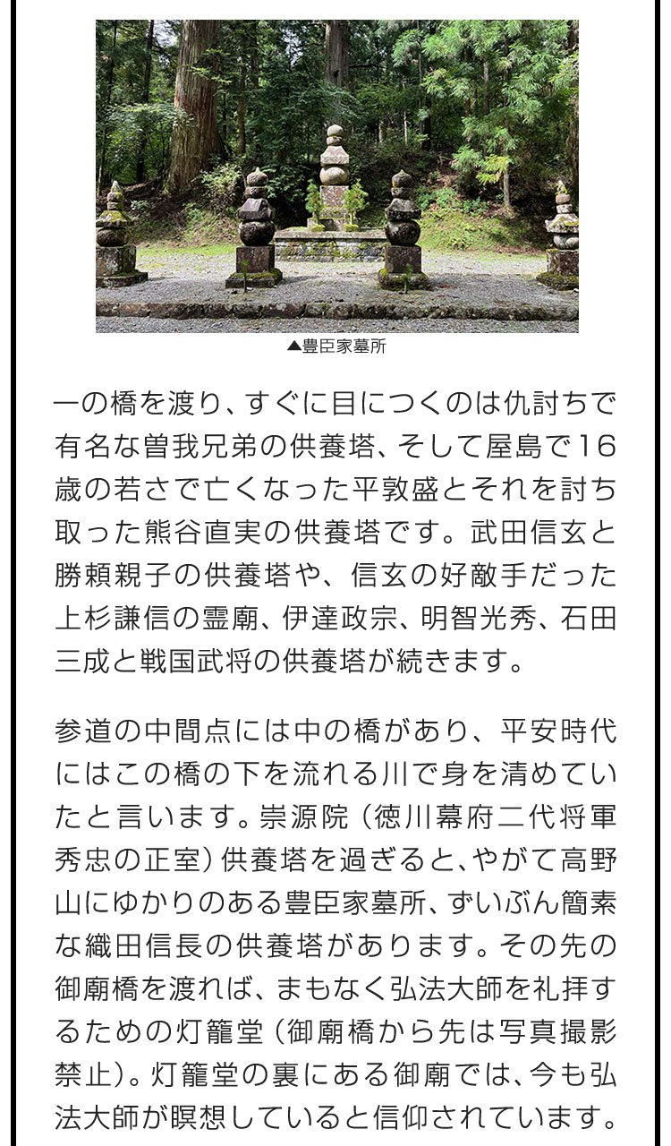 一の橋を渡り、すぐに目につくのは仇討ちで有名な曽我兄弟の供養塔、そして屋島で16歳の若さで亡くなった平敦盛とそれを討ち取った熊谷直実の供養塔です。武田信玄と勝頼親子の供養塔や、信玄の好敵手だった上杉謙信の霊廟、伊達政宗、明智光秀、石田三成と戦国武将の供養塔が続きます。　参道の中間点には中の橋があり、平安時代にはこの橋の下を流れる川で身を清めていたと言います。崇源院（徳川幕府二代将軍秀忠の正室）供養塔を過ぎると、やがて高野山にゆかりのある豊臣家墓所、ずいぶん簡素な織田信長の供養塔があります。その先の御廟橋を渡れば、まもなく弘法大師を礼拝するための灯籠堂（御廟橋から先は写真撮影禁止）。灯籠堂の裏にある御廟では、今も弘法大師が瞑想していると信仰されています。