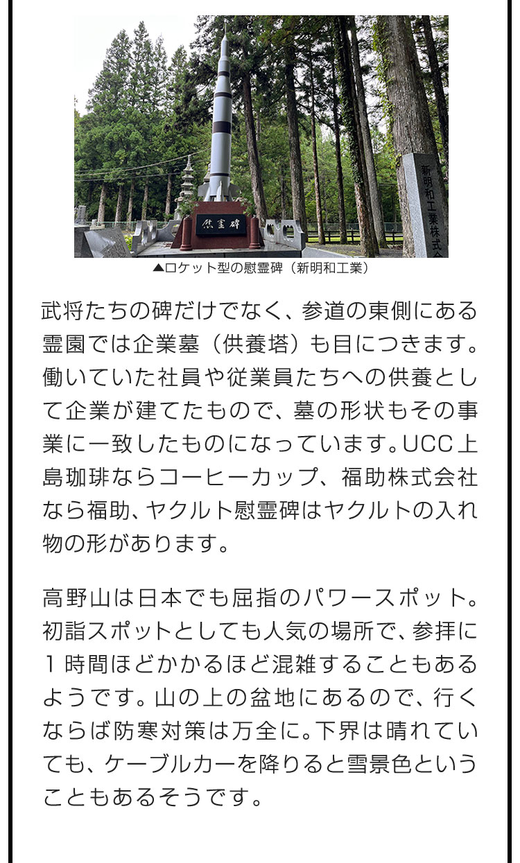 武将たちの碑だけでなく、参道の東側にある霊園では企業墓（供養塔）も目につきます。働いていた社員や従業員たちへの供養として企業が建てたもので、墓の形状もその事業に一致したものになっています。UCC上島珈琲ならコーヒーカップ、福助株式会社なら福助、ヤクルト慰霊碑はヤクルトの入れ物の形があります。　高野山は日本でも屈指のパワースポット。初詣スポットとしても人気の場所で、参拝に1時間ほどかかるほど混雑することもあるようです。山の上の盆地にあるので、行くならば防寒対策は万全に。下界は晴れていても、ケーブルカーを降りると雪景色ということもあるそうです。