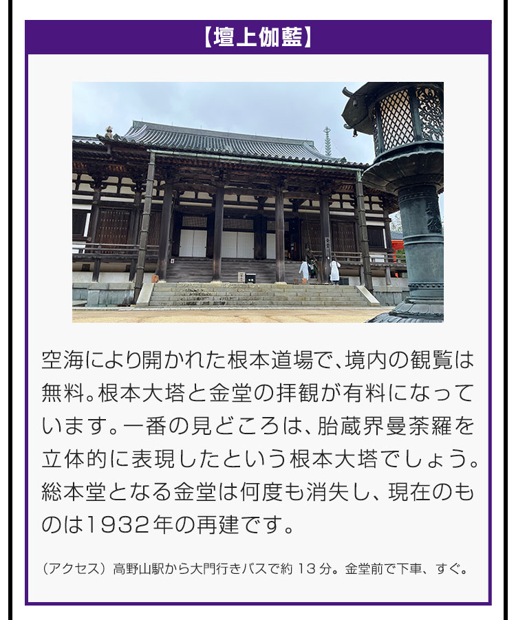 【壇上伽藍】空海により開かれた根本道場で、境内の観覧は無料。根本大塔と金堂の拝観が有料になっています。一番の見どころは、胎蔵界曼荼羅を立体的に表現したという根本大塔でしょう。総本堂となる金堂は何度も消失し、現在のものは1932年の再建です。（アクセス）高野山駅から大門行きバスで約13分。金堂前で下車、すぐ。