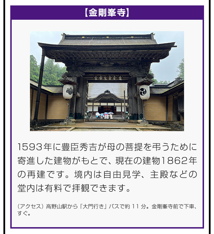 【金剛峯寺】1593年に豊臣秀吉が母の菩提を弔うために寄進した建物がもとで、現在の建物は1862年の再建です。境内は自由見学、主殿などの堂内は有料で拝観できます。（アクセス）高野山駅から「大門行き」バスで約11分。金剛峯寺前で下車、すぐ。