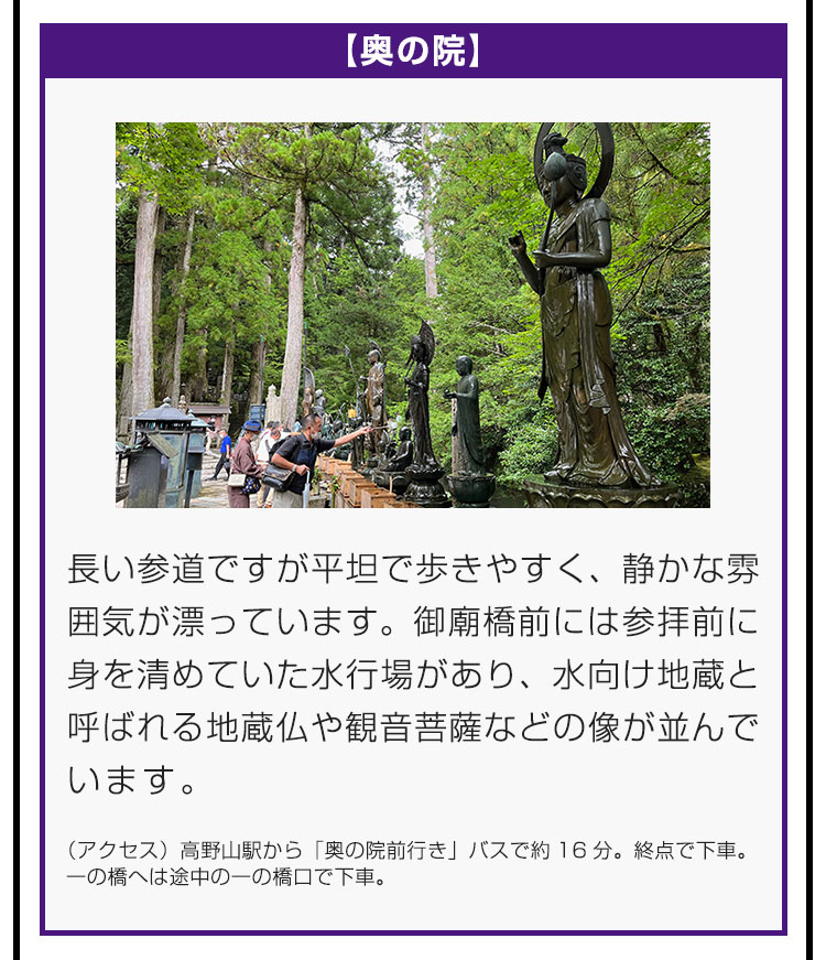 【奥の院】長い参道ですが平坦で歩きやすく、静かな雰囲気が漂っています。御廟橋前には参拝前に身を清めていた水行場があり、水向け地蔵と呼ばれる地蔵仏や観音菩薩などの像が並んでいます。（アクセス）高野山駅から「奥の院前行き」バスで約16分。終点で下車。一の橋へは途中の一の橋口で下車。