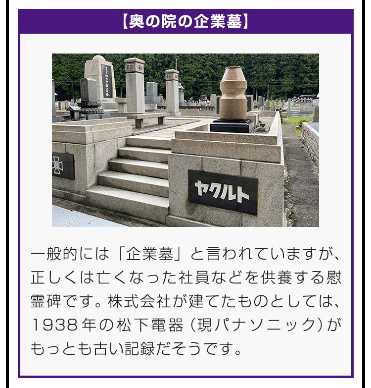 【奥の院の企業墓】一般的には「企業墓」と言われていますが、正しくは亡くなった社員などを供養する慰霊碑です。株式会社が建てたものとしては、1938年の松下電器（現パナソニック）がもっとも古い記録だそうです。