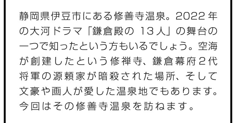 静岡県伊豆市にある修善寺温泉。2022年の大河ドラマ「鎌倉殿の13人」の舞台の一つで知ったという方もいるでしょう。空海が創建したという修禅寺、鎌倉幕府2代将軍の源頼家が暗殺された場所、そして文豪や画人が愛した温泉地でもあります。今回はその修善寺温泉を訪ねます。