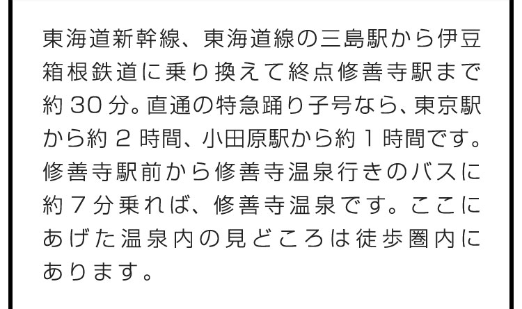 東海道新幹線、東海道線の三島駅から伊豆箱根鉄道に乗り換えて終点修善寺駅まで約30分。直通の特急踊り子号なら、東京駅から約2時間、小田原駅から約1時間です。修善寺駅前から修善寺温泉行きのバスに約７分乗れば、修善寺温泉です。ここにあげた温泉内の見どころは徒歩圏内にあります。