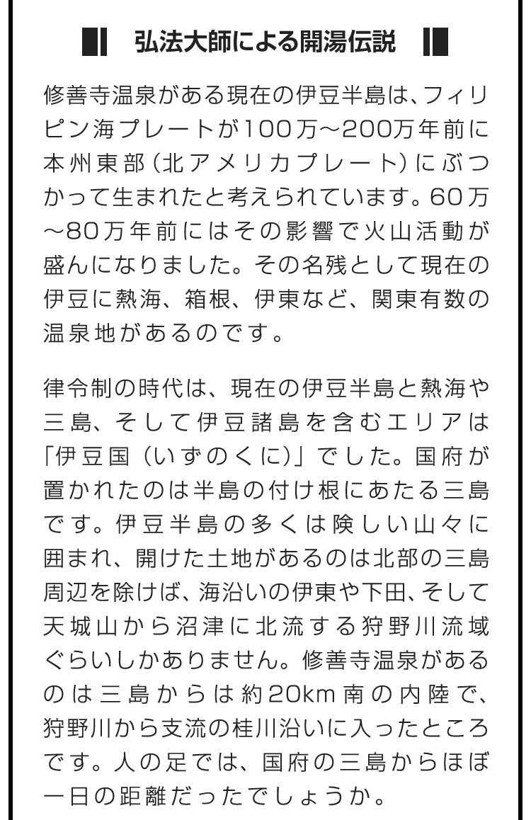 ■弘法大師による開湯伝説■修善寺温泉がある現在の伊豆半島は、フィリピン海プレートが100万〜200万年前に本州東部（北アメリカプレート）にぶつかって生まれたと考えられています。60万〜80万年前にはその影響で火山活動が盛んになりました。その名残として現在の伊豆に熱海、箱根、伊東など、関東有数の温泉地があるのです。　律令制の時代は、現在の伊豆半島と熱海や三島、そして伊豆諸島を含むエリアは「伊豆国（いずのくに）」でした。国府が置かれたのは半島の付け根にあたる三島です。伊豆半島の多くは険しい山々に囲まれ、開けた土地があるのは北部の三島周辺を除けば、海沿いの伊東や下田、そして天城山から沼津に北流する狩野川流域ぐらいしかありません。修善寺温泉があるのは三島からは約20km南の内陸で、狩野川から支流の桂川沿いに入ったところです。人の足では、国府の三島からほぼ一日の距離だったでしょうか。