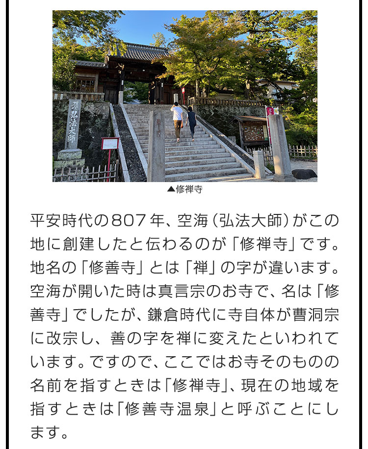 平安時代の807年、空海（弘法大師）がこの地に創建したと伝わるのが「修禅寺」です。地名の「修善寺」とは「禅」の字が違います。空海が開いた時は真言宗のお寺で、名は「修善寺」でしたが、鎌倉時代に寺自体が曹洞宗に改宗し、善の字を禅に変えたといわれています。ですので、ここではお寺そのものの名前を指すときは「修禅寺」、現在の地域を指すときは「修善寺温泉」と呼ぶことにします。