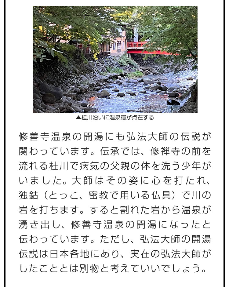 修善寺温泉の開湯にも弘法大師の伝説が関わっています。伝承では、修禅寺の前を流れる桂川で病気の父親の体を洗う少年がいました。大師はその姿に心を打たれ、独鈷（とっこ、密教で用いる仏具）で川の岩を打ちます。すると割れた岩から温泉が湧き出し、修善寺温泉の開湯になったと伝わっています。ただし、弘法大師の開湯伝説は日本各地にあり、実在の弘法大師がしたこととは別物と考えていいでしょう。