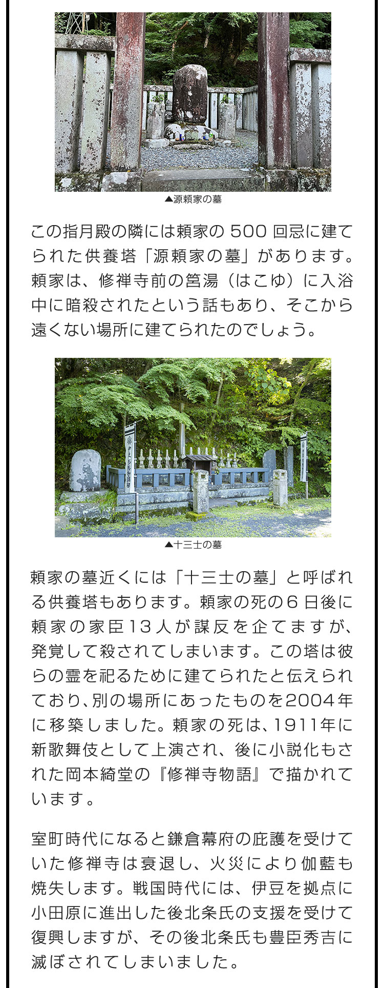 この指月殿の隣には頼家の500回忌に建てられた供養塔「源頼家の墓」があります。頼家は、修禅寺前の筥湯（はこゆ）に入浴中に暗殺されたという話もあり、そこから遠くない場所に建てられたのでしょう。　頼家の墓近くには「十三士の墓」と呼ばれる供養塔もあります。頼家の死の6日後に頼家の家臣13人が謀反を企てますが、発覚して殺されてしまいます。この塔は彼らの霊を祀るために建てられたと伝えられており、別の場所にあったものを2004年に移築しました。頼家の死は、1911年に新歌舞伎として上演され、後に小説化もされた岡本綺堂の『修禅寺物語』で描かれています。　室町時代になると鎌倉幕府の庇護を受けていた修禅寺は衰退し、火災により伽藍も焼失します。戦国時代には、伊豆を拠点に小田原に進出した後北条氏の支援を受けて復興しますが、その後北条氏も豊臣秀吉に滅ぼされてしまいました。