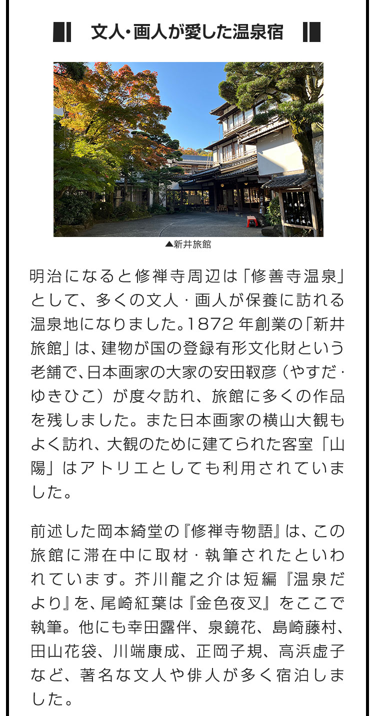 ■文人・画人が愛した温泉宿■明治になると修禅寺周辺は「修善寺温泉」として、多くの文人・画人が保養に訪れる温泉地になりました。1872年創業の「新井旅館」は、建物が国の登録有形文化財という老舗で、日本画家の大家の安田靫彦（やすだ・ゆきひこ）が度々訪れ、旅館に多くの作品を残しました。また日本画家の横山大観もよく訪れ、大観のために建てられた客室「山陽」はアトリエとしても利用されていました。　前述した岡本綺堂の『修禅寺物語』は、この旅館に滞在中に取材・執筆されたといわれています。芥川龍之介は短編『温泉だより』を、尾崎紅葉は『金色夜叉』をここで執筆。他にも幸田露伴、泉鏡花、島崎藤村、田山花袋、川端康成、正岡子規、高浜虚子など、著名な文人や俳人が多く宿泊しました。