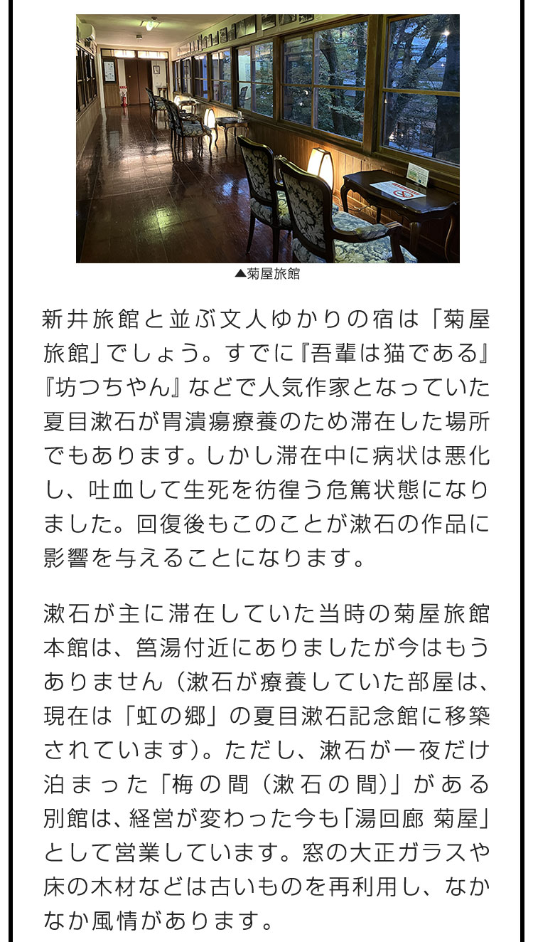 新井旅館と並ぶ文人ゆかりの宿は「菊屋旅館」でしょう。すでに『吾輩は猫である』『坊つちやん』などで人気作家となっていた夏目漱石が胃潰瘍療養のため滞在した場所でもあります。しかし滞在中に病状は悪化し、吐血して生死を彷徨う危篤状態になりました。回復後もこのことが漱石の作品に影響を与えることになります。　漱石が主に滞在していた当時の菊屋旅館本館は、筥湯付近にありましたが今はもうありません（漱石が療養していた部屋は、現在は「虹の郷」の夏目漱石記念館に移築されています）。ただし、漱石が一夜だけ泊まった「梅の間（漱石の間）」がある別館は、経営が変わった今も「湯回廊 菊屋」として営業しています。窓の大正ガラスや床の木材などは古いものを再利用し、なかなか風情があります。