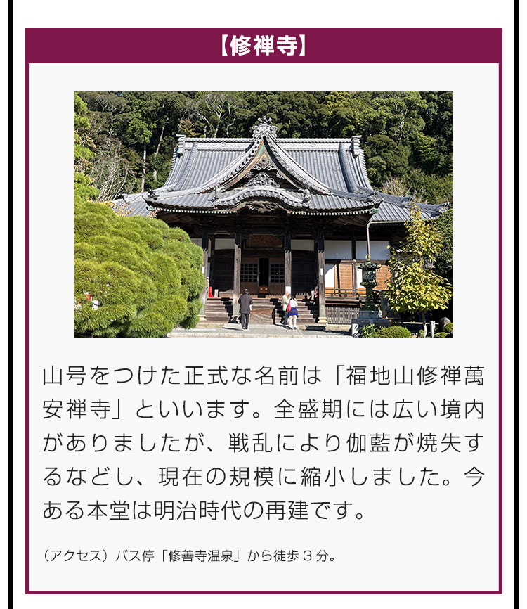 【修禅寺】山号をつけた正式な名前は「福地山修禅萬安禅寺」といいます。全盛期には広い境内がありましたが、戦乱により伽藍が焼失するなどし、現在の規模に縮小しました。今ある本堂は明治時代の再建です。（アクセス）バス停「修善寺温泉」から徒歩3分。