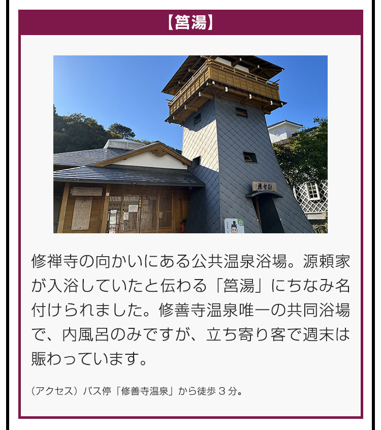 【筥湯】修禅寺の向かいにある公共温泉浴場。源頼家が入浴していたと伝わる「筥湯」にちなみ名付けられました。修善寺温泉唯一の共同浴場で、内風呂のみですが、立ち寄り客で週末は賑わっています。（アクセス）バス停「修善寺温泉」から徒歩3分。