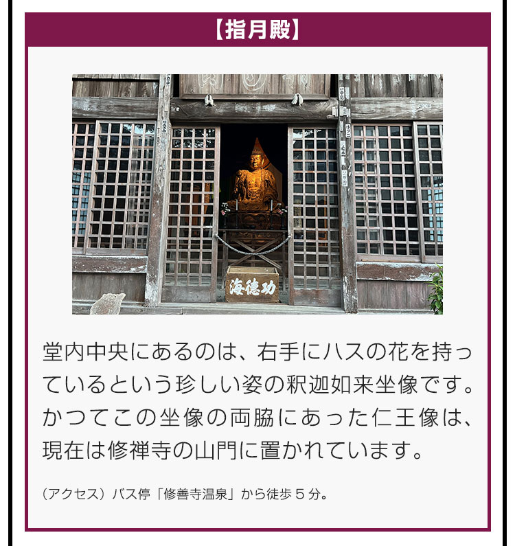 【指月殿】堂内中央にあるのは、右手にハスの花を持っているという珍しい姿の釈迦如来坐像です。かつてこの坐像の両脇にあった仁王像は、現在は修禅寺の山門に置かれています。（アクセス）バス停「修善寺温泉」から徒歩5分。