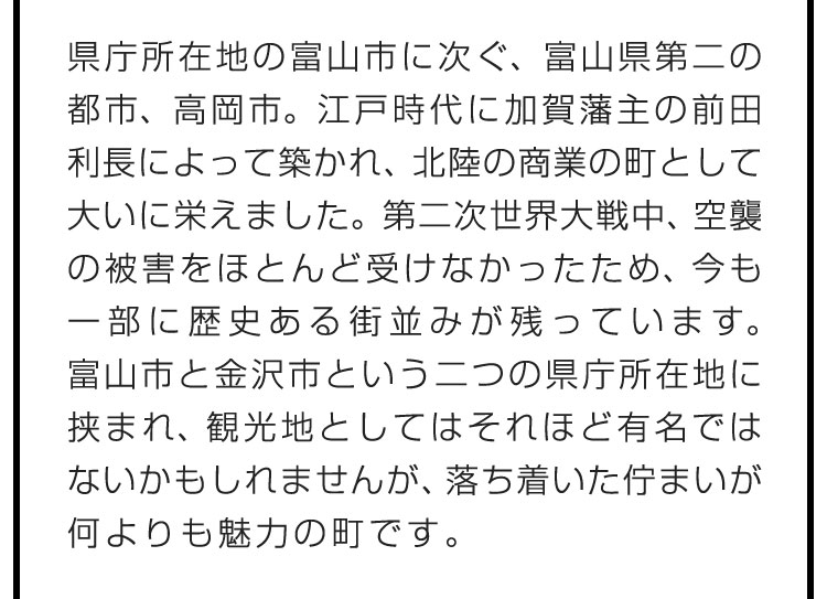 県庁所在地の富山市に次ぐ、富山県第二の都市、高岡市。江戸時代に加賀藩主の前田利長によって築かれ、北陸の商業の町として大いに栄えました。第二次世界大戦中、空襲の被害をほとんど受けなかったため、今も一部に歴史ある街並みが残っています。富山市と金沢市という二つの県庁所在地に挟まれ、観光地としてはそれほど有名ではないかもしれませんが、落ち着いた佇まいが何よりも魅力の町です。