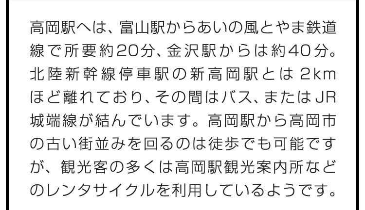 高岡駅へは、富山駅からあいの風とやま鉄道線で所要約20分、金沢駅からは約40分。北陸新幹線停車駅の新高岡駅とは2kmほど離れており、その間はバス、またはJR城端線が結んでいます。高岡駅から高岡市の古い街並みを回るのは徒歩でも可能ですが、観光客の多くは高岡駅観光案内所などのレンタサイクルを利用しているようです。