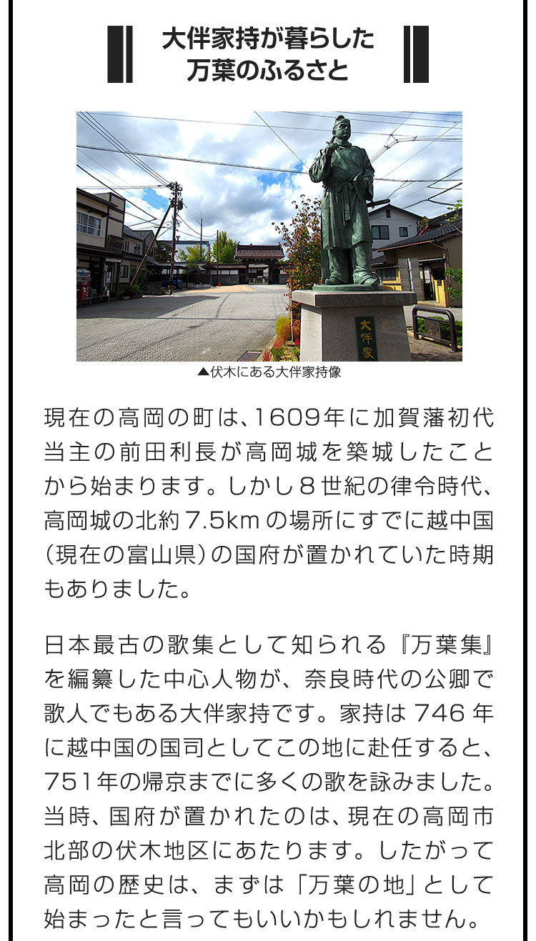 ■大伴家持が暮らした万葉のふるさと■現在の高岡の町は、1609年に加賀藩初代当主の前田利長が高岡城を築城したことから始まります。しかし8世紀の律令時代、高岡城の北約7.5kmの場所にすでに越中国（現在の富山県）の国府が置かれていた時期もありました。　日本最古の歌集として知られる『万葉集』を編纂した中心人物が、奈良時代の公卿で歌人でもある大伴家持です。家持は746年に越中国の国司としてこの地に赴任すると、751年の帰京までに多くの歌を詠みました。当時、国府が置かれたのは、現在の高岡市北部の伏木地区にあたります。したがって高岡の歴史は、まずは「万葉の地」として始まったと言ってもいいかもしれません。