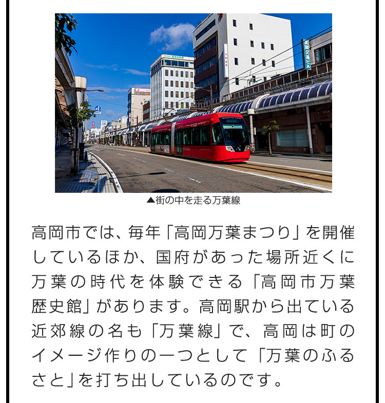 高岡市では、毎年「高岡万葉まつり」を開催しているほか、国府があった場所近くに万葉の時代を体験できる「高岡市万葉歴史館」があります。高岡駅から出ている近郊線の名も「万葉線」で、高岡は町のイメージ作りの一つとして「万葉のふるさと」を打ち出しているのです。