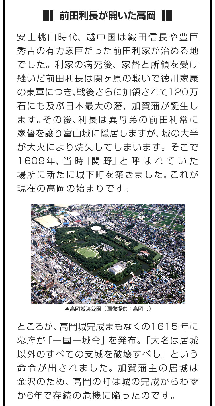 ■前田利長が開いた高岡■安土桃山時代、越中国は織田信長や豊臣秀吉の有力家臣だった前田利家が治める地でした。利家の病死後、家督と所領を受け継いだ前田利長は関ヶ原の戦いで徳川家康の東軍につき、戦後さらに加領されて120万石にも及ぶ日本最大の藩、加賀藩が誕生します。その後、利長は異母弟の前田利常に家督を譲り富山城に隠居しますが、城の大半が大火により焼失してしまいます。そこで1609年、当時「関野」と呼ばれていた場所に新たに城下町を築きました。これが現在の高岡の始まりです。　ところが、高岡城完成まもなくの1615年に幕府が「一国一城令」を発布。「大名は居城以外のすべての支城を破壊すべし」という命令が出されました。加賀藩主の居城は金沢のため、高岡の町は城の完成からわずか6年で存続の危機に陥ったのです。