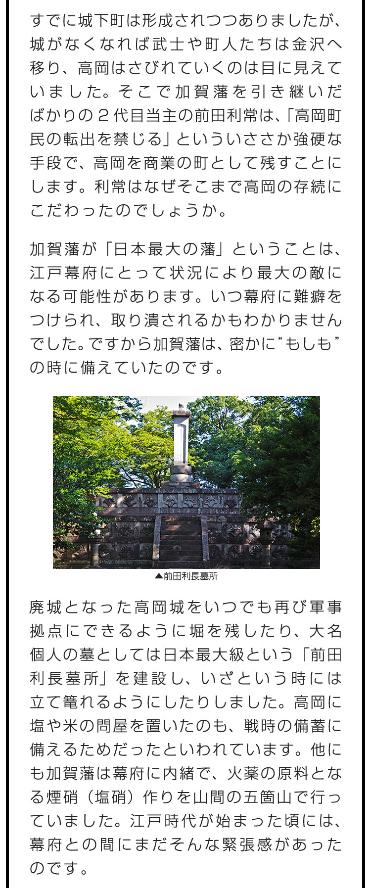 すでに城下町は形成されつつありましたが、城がなくなれば武士や町人たちは金沢へ移り、高岡はさびれていくのは目に見えていました。そこで加賀藩を引き継いだばかりの2代目当主の前田利常は、「高岡町民の転出を禁じる」といういささか強硬な手段で、高岡を商業の町として残すことにします。利常はなぜそこまで高岡の存続にこだわったのでしょうか。　加賀藩が「日本最大の藩」ということは、江戸幕府にとって状況により最大の敵になる可能性があります。いつ幕府に難癖をつけられ、取り潰されるかもわかりませんでした。ですから加賀藩は、密かに“もしも”の時に備えていたのです。　廃城となった高岡城をいつでも再び軍事拠点にできるように堀を残したり、大名個人の墓としては日本最大級という「前田利長墓所」を建設し、いざという時には立て篭れるようにしたりしました。高岡に塩や米の問屋を置いたのも、戦時の備蓄に備えるためだったといわれています。他にも加賀藩は幕府に内緒で、火薬の原料となる煙硝（塩硝）作りを山間の五箇山で行っていました。江戸時代が始まった頃には、幕府との間にまだそんな緊張感があったのです。