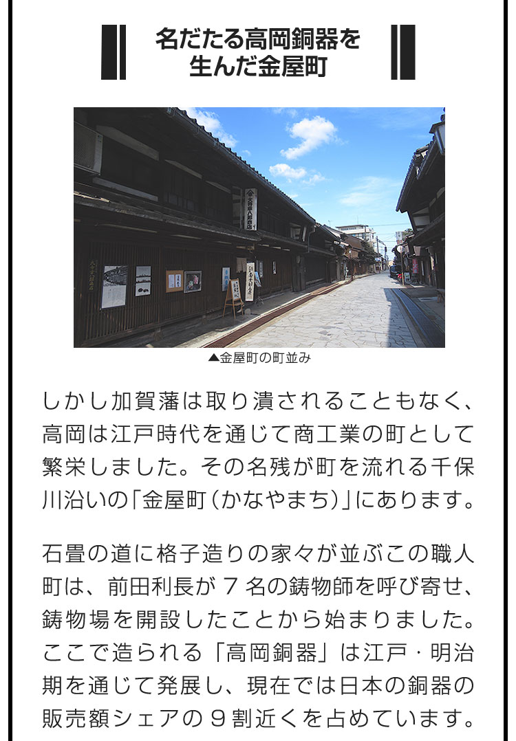 ■名だたる高岡銅器を生んだ金屋町■しかし加賀藩は取り潰されることもなく、高岡は江戸時代を通じて商工業の町として繁栄しました。その名残が町を流れる千保川沿いの「金屋町（かなやまち）」にあります。　石畳の道に格子造りの家々が並ぶこの職人町は、前田利長が7名の鋳物師を呼び寄せ、鋳物場を開設したことから始まりました。ここで造られる「高岡銅器」は江戸・明治期を通じて発展し、現在では日本の銅器の販売額シェアの9割近くを占めています。