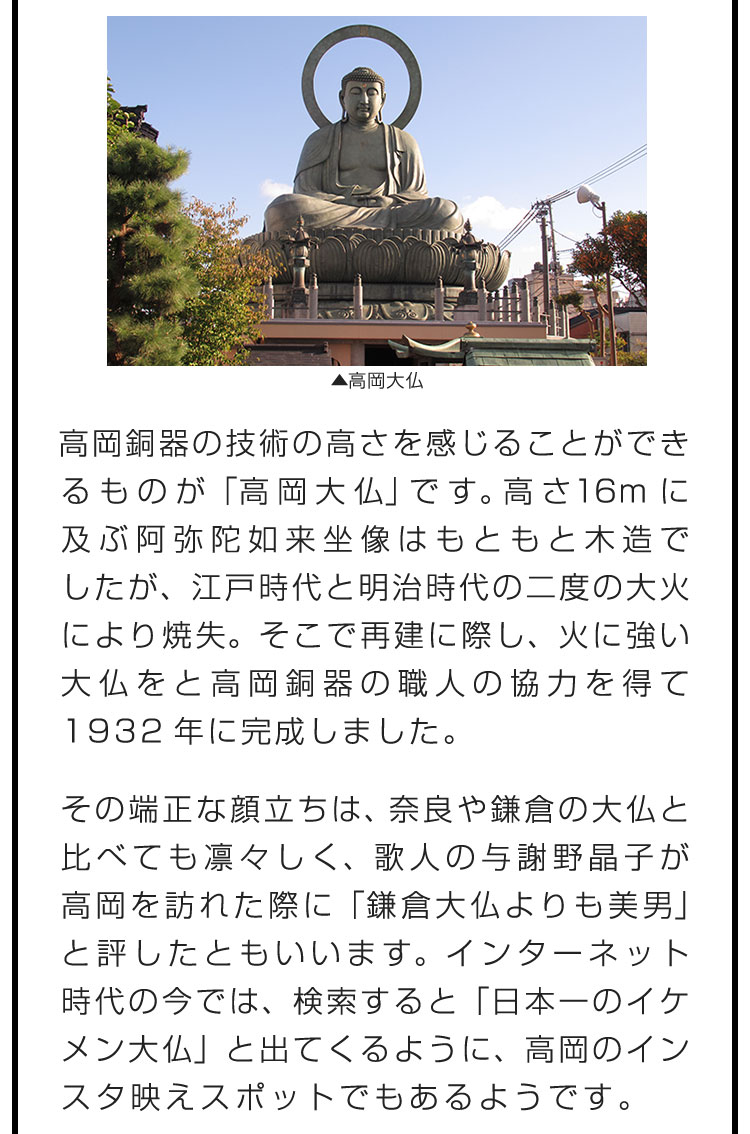 高岡銅器の技術の高さを感じることができるものが「高岡大仏」です。高さ16mに及ぶ阿弥陀如来坐像はもともと木造でしたが、江戸時代と明治時代の二度の大火により焼失。そこで再建に際し、火に強い大仏をと高岡銅器の職人の協力を得て1932年に完成しました。　その端正な顔立ちは、奈良や鎌倉の大仏と比べても凛々しく、歌人の与謝野晶子が高岡を訪れた際に「鎌倉大仏よりも美男」と評したともいいます。インターネット時代の今では、検索すると「日本一のイケメン大仏」と出てくるように、高岡のインスタ映えスポットでもあるようです。