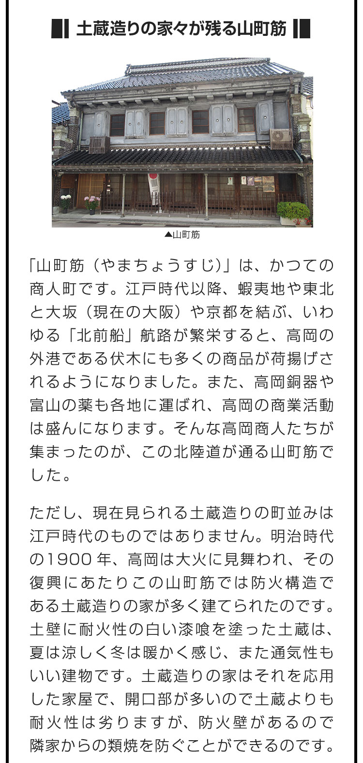 ■土蔵造りの家々が残る山町筋■「山町筋（やまちょうすじ）」は、かつての商人町です。江戸時代以降、蝦夷地や東北と大坂（現在の大阪）や京都を結ぶ、いわゆる「北前船」航路が繁栄すると、高岡の外港である伏木にも多くの商品が荷揚げされるようになりました。また、高岡銅器や富山の薬も各地に運ばれ、高岡の商業活動は盛んになります。そんな高岡商人たちが集まったのが、この北陸道が通る山町筋でした。　ただし、現在見られる土蔵造りの町並みは江戸時代のものではありません。明治時代の1900年、高岡は大火に見舞われ、その復興にあたりこの山町筋では防火構造である土蔵造りの家が多く建てられたのです。土壁に耐火性の白い漆喰を塗った土蔵は、夏は涼しく冬は暖かく感じ、また通気性もいい建物です。土蔵造りの家はそれを応用した家屋で、開口部が多いので土蔵よりも耐火性は劣りますが、防火壁があるので隣家からの類焼を防ぐことができるのです。