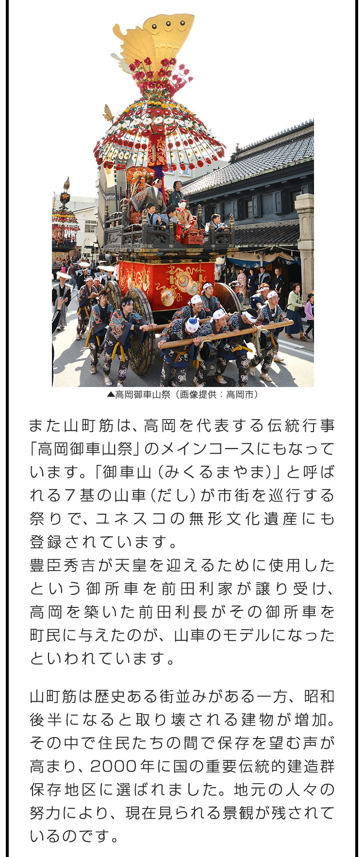 また山町筋は、高岡を代表する伝統行事「高岡御車山祭」のメインコースにもなっています。「御車山（みくるまやま）」と呼ばれる7基の山車（だし）が市街を巡行する祭りで、ユネスコの無形文化遺産にも登録されています。　豊臣秀吉が天皇を迎えるために使用したという御所車を前田利家が譲り受け、高岡を築いた前田利長がその御所車を町民に与えたのが、山車のモデルになったといわれています。　山町筋は歴史ある街並みがある一方、昭和後半になると取り壊される建物が増加。その中で住民たちの間で保存を望む声が高まり、2000年に国の重要伝統的建造群保存地区に選ばれました。地元の人々の努力により、現在見られる景観が残されているのです。