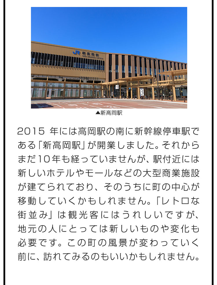 2015年には高岡駅の南に新幹線停車駅である「新高岡駅」が開業しました。それからまだ10年も経っていませんが、駅付近には新しいホテルやモールなどの大型商業施設が建てられており、そのうちに町の中心が移動していくかもしれません。「レトロな街並み」は観光客にはうれしいですが、地元の人にとっては新しいものや変化も必要です。この町の風景が変わっていく前に、訪れてみるのもいいかもしれません。