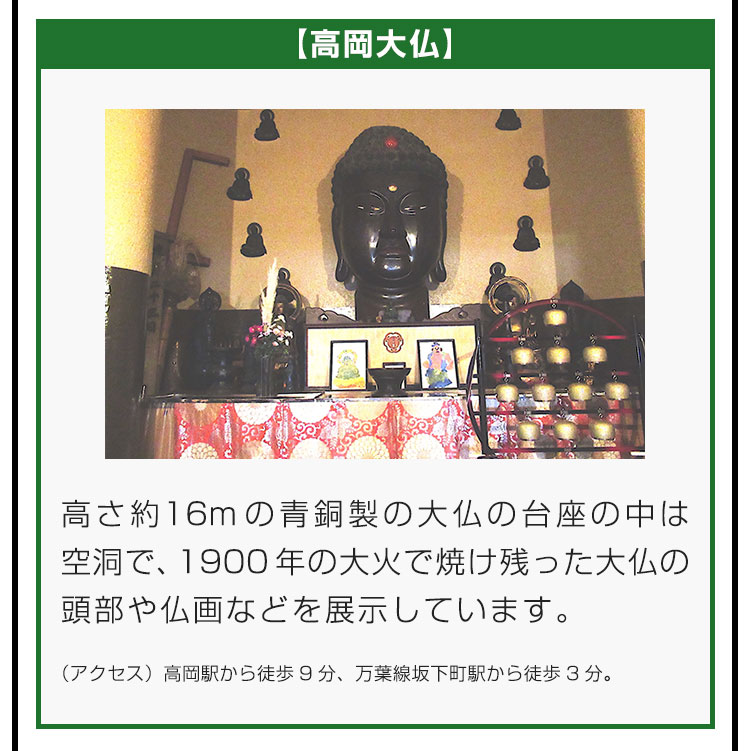 【高岡大仏】高さ約16mの青銅製の大仏の台座の中は空洞で、1900年の大火で焼け残った大仏の頭部や仏画などを展示しています。（アクセス）高岡駅から徒歩9分、万葉線坂下町駅から徒歩3分。