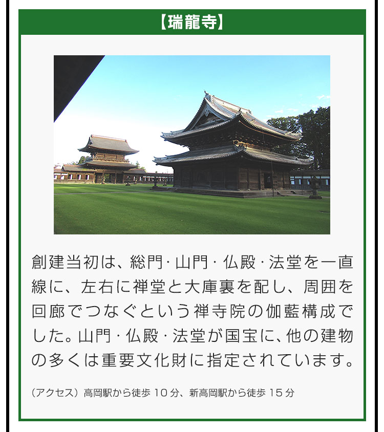 【瑞龍寺】創建当初は、総門・山門・仏殿・法堂を一直線に、左右に禅堂と大庫裏を配し、周囲を回廊でつなぐという禅寺院の伽藍構成でした。山門・仏殿・法堂が国宝に、他の建物の多くは重要文化財に指定されています。（アクセス）高岡駅から徒歩10分、新高岡駅から徒歩15分。