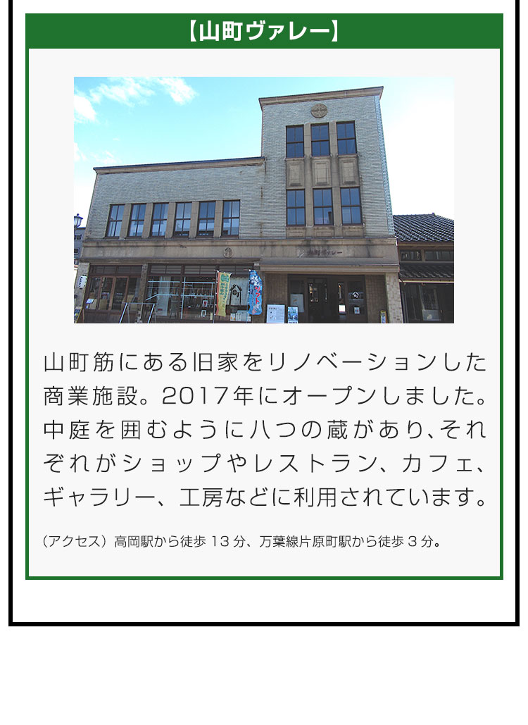 【山町ヴァレー】山町筋にある旧家をリノベーションした商業施設。2017年にオープンしました。中庭を囲むように八つの蔵があり、それぞれがショップやレストラン、カフェ、ギャラリー、工房などに利用されています。（アクセス）高岡駅から徒歩13分、万葉線片原町駅から徒歩3分。