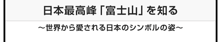 今月のテーマ：日本最高峰「富士山」を知る 〜世界から愛される日本のシンボルの姿〜