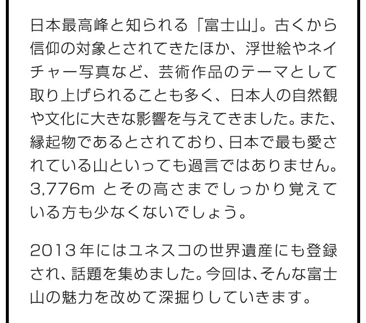 日本最高峰と知られる「富士山」。古くから信仰の対象とされてきたほか、浮世絵やネイチャー写真など、芸術作品のテーマとして取り上げられることも多く、日本人の自然観や文化に大きな影響を与えてきました。また、縁起物であるとされており、日本で最も愛されている山といっても過言ではありません。3,776mとその高さまでしっかり覚えている方も少なくないでしょう。　2013年にはユネスコの世界遺産にも登録され、話題を集めました。今回は、そんな富士山の魅力を改めて深掘りしていきます。