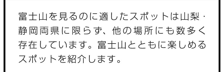 富士山を見るのに適したスポットは山梨・静岡両県に限らず、他の場所にも数多く存在しています。富士山とともに楽しめるスポットを紹介します。