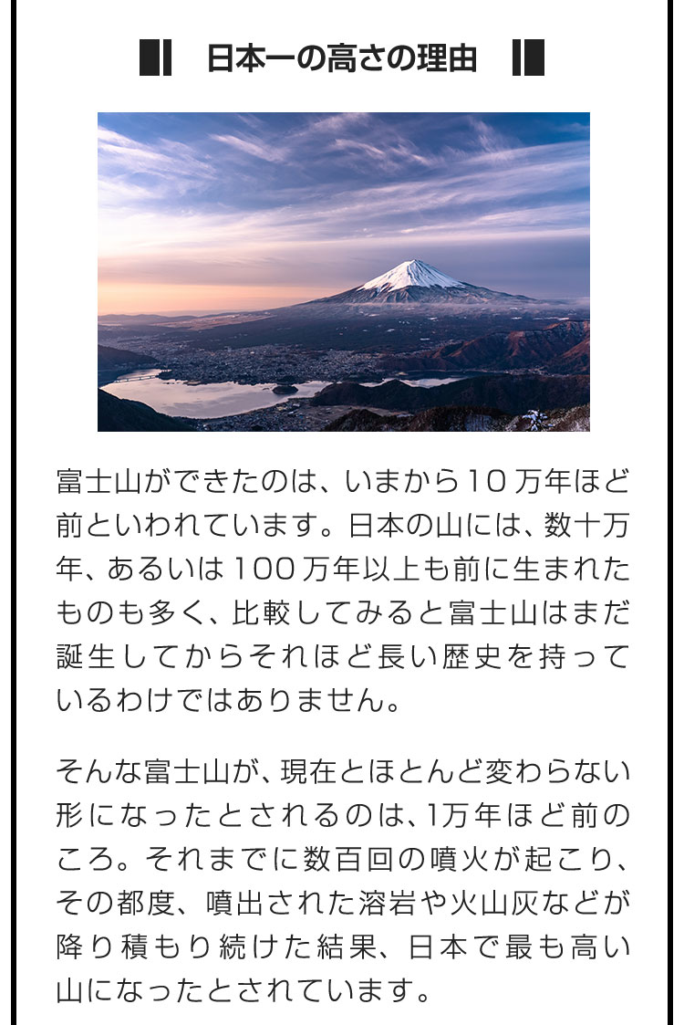 ■日本一の高さの理由■富士山ができたのは、いまから10万年ほど前といわれています。日本の山には、数十万年、あるいは100万年以上も前に生まれたものも多く、比較してみると富士山はまだ誕生してからそれほど長い歴史を持っているわけではありません。　そんな富士山が、現在とほとんど変わらない形になったとされるのは、1万年ほど前のころ。それまでに数百回の噴火が起こり、その都度、噴出された溶岩や火山灰などが降り積もり続けた結果、日本で最も高い山になったとされています。