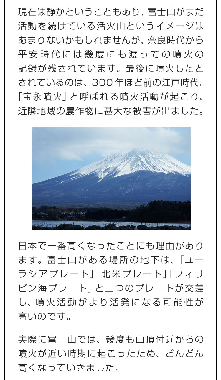 現在は静かということもあり、富士山がまだ活動を続けている活火山というイメージはあまりないかもしれませんが、奈良時代から平安時代には幾度にも渡っての噴火の記録が残されています。最後に噴火したとされているのは、300年ほど前の江戸時代。「宝永噴火」と呼ばれる噴火活動が起こり、近隣地域の農作物に甚大な被害が出ました。　日本で一番高くなったことにも理由があります。富士山がある場所の地下は、「ユーラシアプレート」「北米プレート」「フィリピン海プレート」と三つのプレートが交差し、噴火活動がより活発になる可能性が高いのです。　実際に富士山では、幾度も山頂付近からの噴火が近い時期に起こったため、どんどん高くなっていきました。