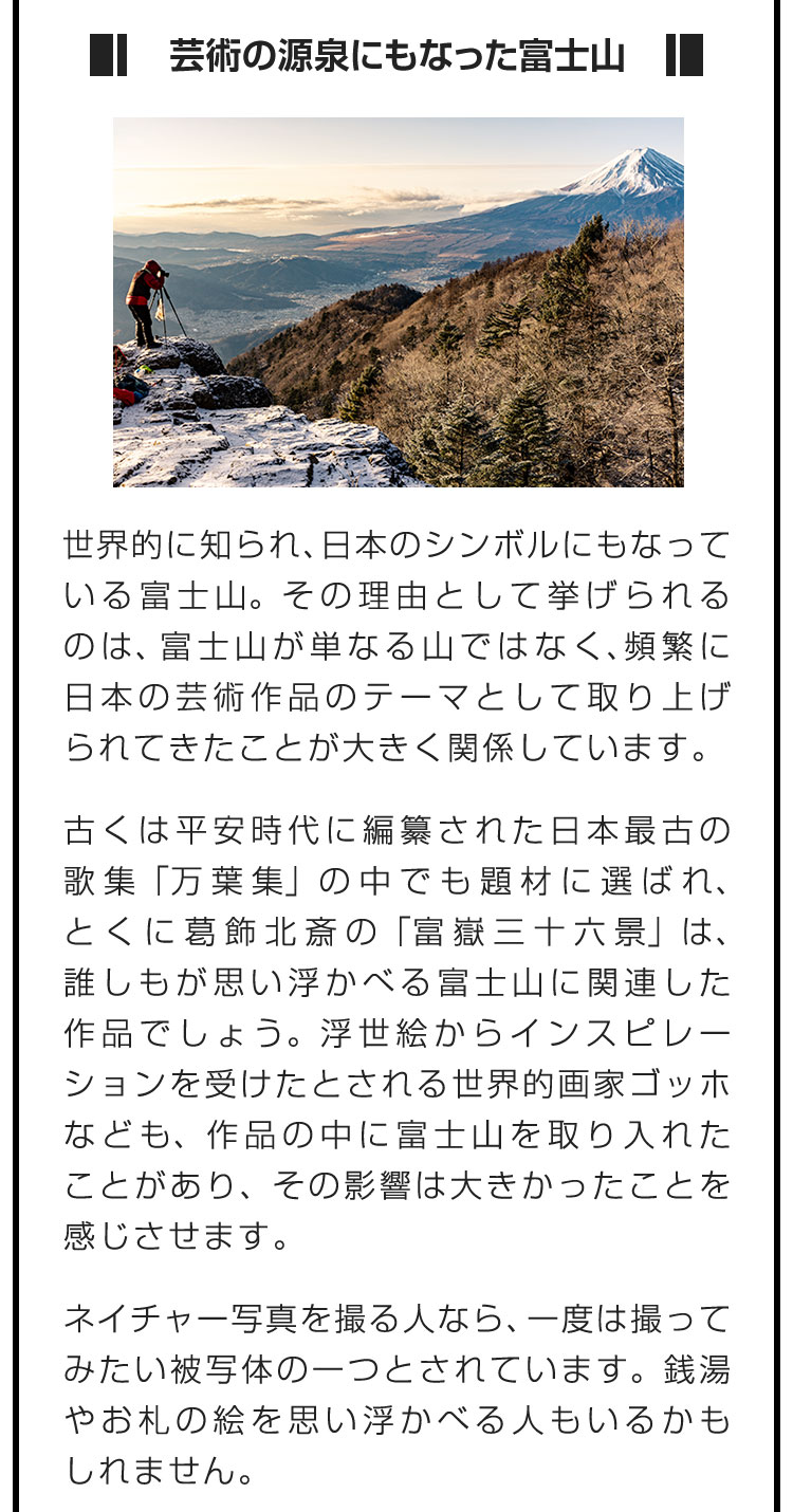 ■芸術の源泉にもなった富士山■世界的に知られ、日本のシンボルにもなっている富士山。その理由として挙げられるのは、富士山が単なる山ではなく、頻繁に日本の芸術作品のテーマとして取り上げられてきたことが大きく関係しています。　古くは平安時代に編纂された日本最古の歌集「万葉集」の中でも題材に選ばれ、とくに葛飾北斎の「富嶽三十六景」は、誰しもが思い浮かべる富士山に関連した作品でしょう。浮世絵からインスピレーションを受けたとされる世界的画家ゴッホなども、作品の中に富士山を取り入れたことがあり、その影響は大きかったことを感じさせます。　ネイチャー写真を撮る人なら、一度は撮ってみたい被写体の一つとされています。銭湯やお札の絵を思い浮かべる人もいるかもしれません。