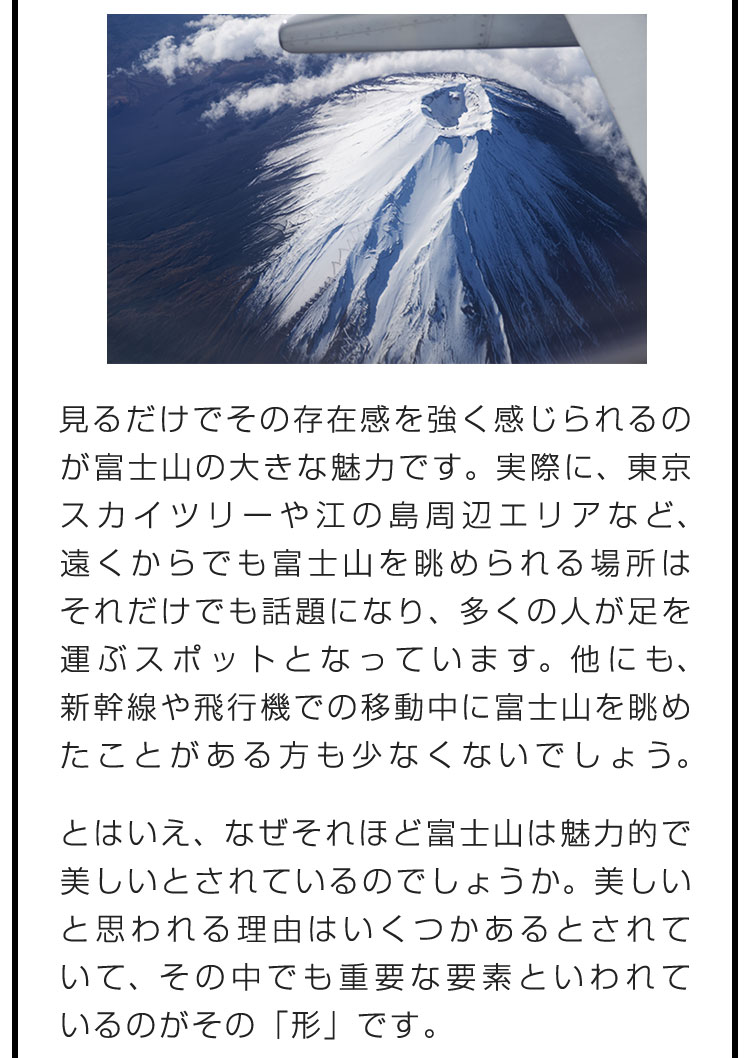 見るだけでその存在感を強く感じられるのが富士山の大きな魅力です。実際に、東京スカイツリーや江の島周辺エリアなど、遠くからでも富士山を眺められる場所はそれだけでも話題になり、多くの人が足を運ぶスポットとなっています。他にも、新幹線や飛行機での移動中に富士山を眺めたことがある方も少なくないでしょう。　とはいえ、なぜそれほど富士山は魅力的で美しいとされているのでしょうか。美しいと思われる理由はいくつかあるとされていて、その中でも重要な要素といわれているのがその「形」です。
