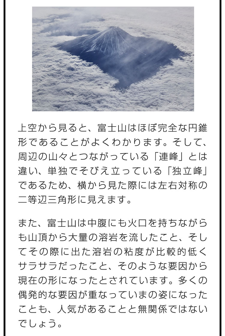 上空から見ると、富士山はほぼ完全な円錐形であることがよくわかります。そして、周辺の山々とつながっている「連峰」とは違い、単独でそびえ立っている「独立峰」であるため、横から見た際には左右対称の二等辺三角形に見えます。　また、富士山は中腹にも火口を持ちながらも山頂から大量の溶岩を流したこと、そしてその際に出た溶岩の粘度が比較的低くサラサラだったこと、そのような要因から現在の形になったとされています。多くの偶発的な要因が重なっていまの姿になったことも、人気があることと無関係ではないでしょう。