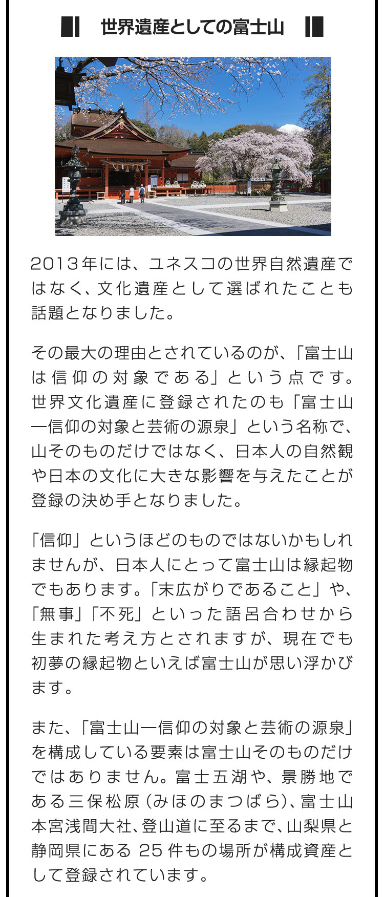 ■世界遺産としての富士山■2013年には、ユネスコの世界自然遺産ではなく、文化遺産として選ばれたことも話題となりました。　その最大の理由とされているのが、「富士山は信仰の対象である」という点です。世界文化遺産に登録されたのも「富士山―信仰の対象と芸術の源泉」という名称で、山そのものだけではなく、日本人の自然観や日本の文化に大きな影響を与えたことが登録の決め手となりました。　「信仰」というほどのものではないかもしれませんが、日本人にとって富士山は縁起物でもあります。「末広がりであること」や、「無事」「不死」といった語呂合わせから生まれた考え方とされますが、現在でも初夢の縁起物といえば富士山が思い浮かびます。　また、「富士山―信仰の対象と芸術の源泉」を構成している要素は富士山そのものだけではありません。富士五湖や、景勝地である三保松原（みほのまつばら）、富士山本宮浅間大社、登山道に至るまで、山梨県と静岡県にある25件もの場所が構成資産として登録されています。