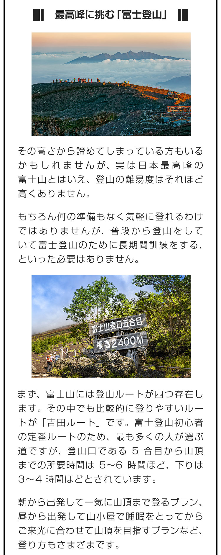 ■最高峰に挑む「富士登山」■その高さから諦めてしまっている方もいるかもしれませんが、実は日本最高峰の富士山とはいえ、登山の難易度はそれほど高くありません。　もちろん何の準備もなく気軽に登れるわけではありませんが、普段から登山をしていて富士登山のために長期間訓練をする、といった必要はありません。　まず、富士山には登山ルートが四つ存在します。その中でも比較的に登りやすいルートが「吉田ルート」です。富士登山初心者の定番ルートのため、最も多くの人が選ぶ道ですが、登山口である5合目から山頂までの所要時間は5〜6時間ほど、下りは3〜4時間ほどとされています。　朝から出発して一気に山頂まで登るプラン、昼から出発して山小屋で睡眠をとってからご来光に合わせて山頂を目指すプランなど、登り方もさまざまです。