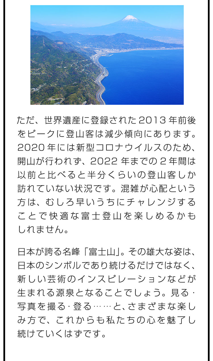 ただ、世界遺産に登録された2013年前後をピークに登山客は減少傾向にあります。2020年には新型コロナウイルスのため、開山が行われず、2022年までの2年間は以前と比べると半分くらいの登山客しか訪れていない状況です。混雑が心配という方は、むしろ早いうちにチャレンジすることで快適な富士登山を楽しめるかもしれません。　日本が誇る名峰「富士山」。その雄大な姿は、日本のシンボルであり続けるだけではなく、新しい芸術のインスピレーションなどが生まれる源泉となることでしょう。見る・写真を撮る・登る……と、さまざまな楽しみ方で、これからも私たちの心を魅了し続けていくはずです。