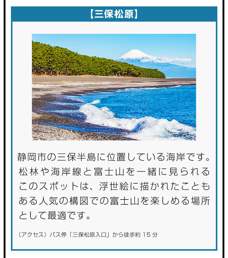 【三保松原】静岡市の三保半島に位置している海岸です。松林や海岸線と富士山を一緒に見られるこのスポットは、浮世絵に描かれたこともある人気の構図での富士山を楽しめる場所として最適です。（アクセス）バス停「三保松原入口」から徒歩約15分